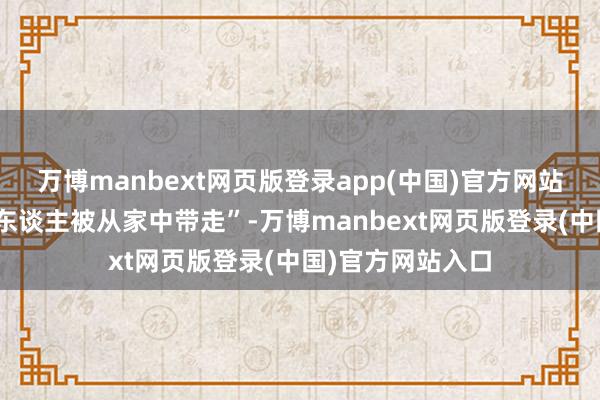万博manbext网页版登录app(中国)官方网站金融圈已风传“东谈主被从家中带走”-万博manbext网页版登录(中国)官方网站入口