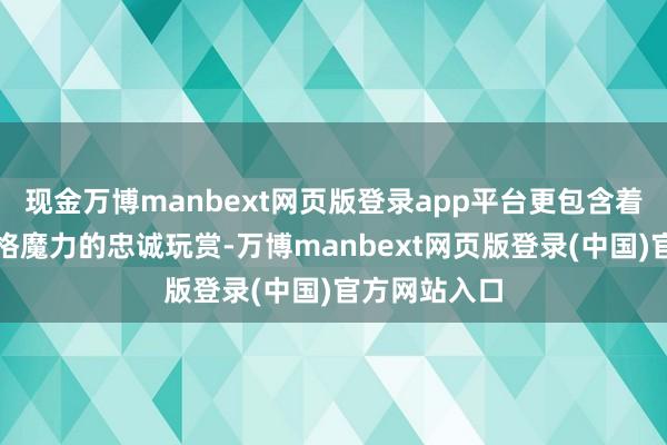 现金万博manbext网页版登录app平台更包含着对其东谈主格魔力的忠诚玩赏-万博manbext网页版登录(中国)官方网站入口