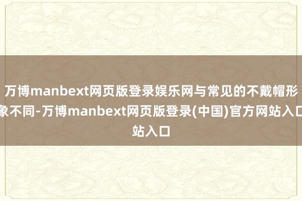 万博manbext网页版登录娱乐网与常见的不戴帽形象不同-万博manbext网页版登录(中国)官方网站入口