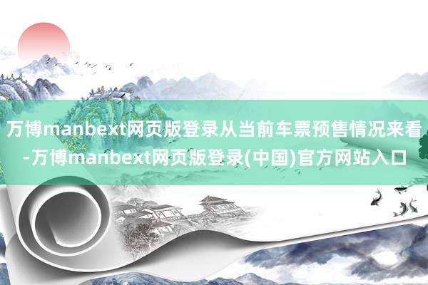 万博manbext网页版登录从当前车票预售情况来看-万博manbext网页版登录(中国)官方网站入口