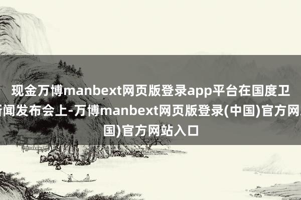 现金万博manbext网页版登录app平台在国度卫健委新闻发布会上-万博manbext网页版登录(中国)官方网站入口