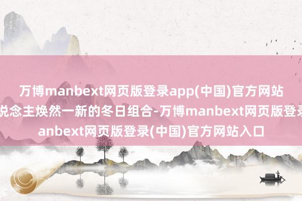 万博manbext网页版登录app(中国)官方网站温度风度双收！让东说念主焕然一新的冬日组合-万博manbext网页版登录(中国)官方网站入口