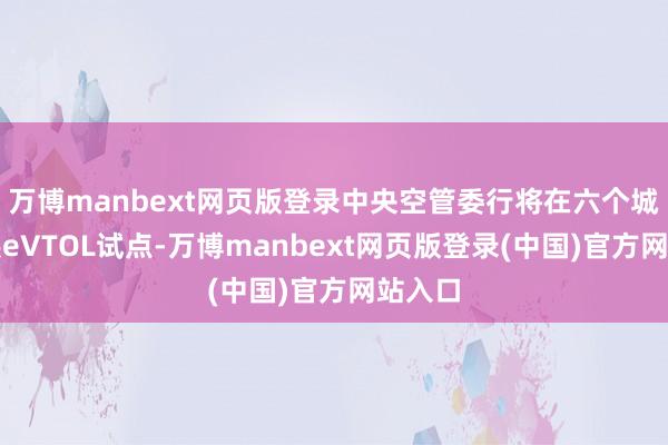 万博manbext网页版登录中央空管委行将在六个城市开展eVTOL试点-万博manbext网页版登录(中国)官方网站入口