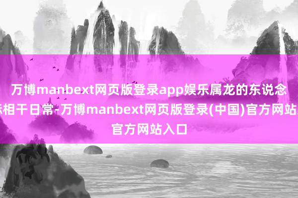 万博manbext网页版登录app娱乐属龙的东说念主际相干日常-万博manbext网页版登录(中国)官方网站入口