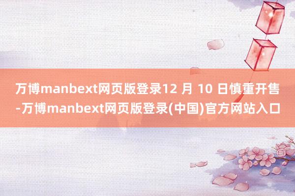 万博manbext网页版登录12 月 10 日慎重开售-万博manbext网页版登录(中国)官方网站入口