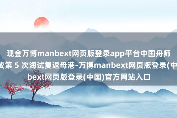 现金万博manbext网页版登录app平台中国舟师福建舰可能已完成第 5 次海试复返母港-万博manbext网页版登录(中国)官方网站入口