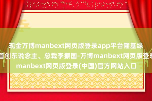 现金万博manbext网页版登录app平台隆基绿能科技股份有限公司首创东说念主、总裁李振国-万博manbext网页版登录(中国)官方网站入口