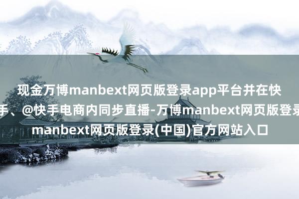 现金万博manbext网页版登录app平台并在快手账号@快手卖货助手、@快手电商内同步直播-万博manbext网页版登录(中国)官方网站入口
