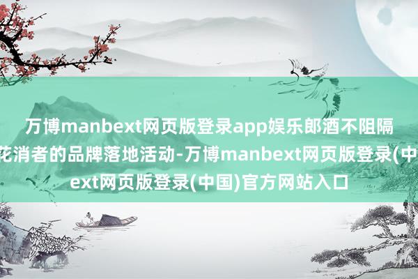 万博manbext网页版登录app娱乐郎酒不阻隔地举办各项濒临花消者的品牌落地活动-万博manbext网页版登录(中国)官方网站入口