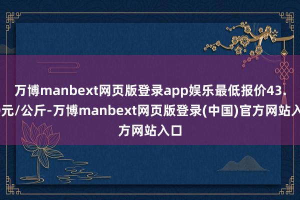 万博manbext网页版登录app娱乐最低报价43.00元/公斤-万博manbext网页版登录(中国)官方网站入口