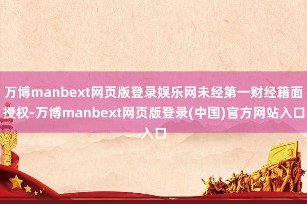 万博manbext网页版登录娱乐网未经第一财经籍面授权-万博manbext网页版登录(中国)官方网站入口