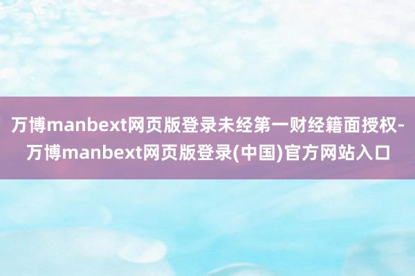 万博manbext网页版登录未经第一财经籍面授权-万博manbext网页版登录(中国)官方网站入口
