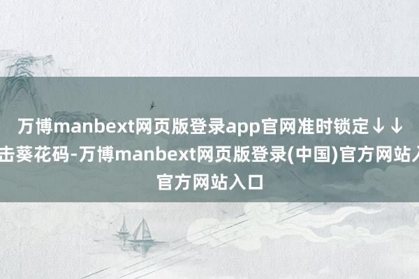 万博manbext网页版登录app官网准时锁定↓↓ 点击葵花码-万博manbext网页版登录(中国)官方网站入口