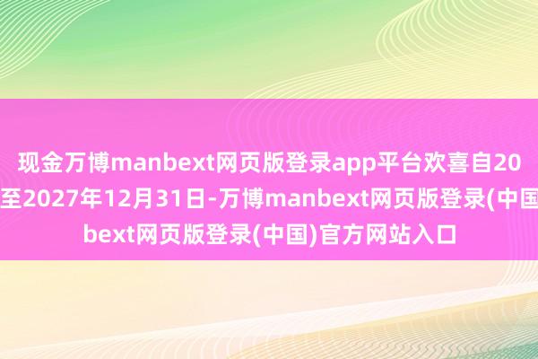 现金万博manbext网页版登录app平台欢喜自2025年1月1日起至2027年12月31日-万博manbext网页版登录(中国)官方网站入口