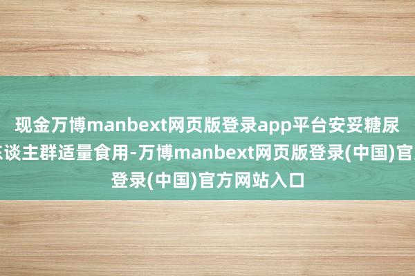 现金万博manbext网页版登录app平台安妥糖尿病患者等东谈主群适量食用-万博manbext网页版登录(中国)官方网站入口