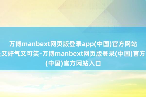 万博manbext网页版登录app(中国)官方网站我真的是又好气又可笑-万博manbext网页版登录(中国)官方网站入口