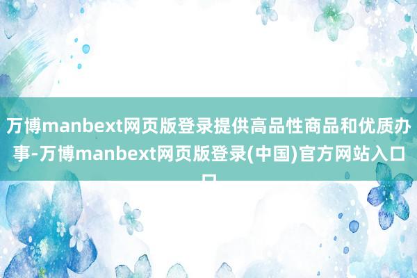 万博manbext网页版登录提供高品性商品和优质办事-万博manbext网页版登录(中国)官方网站入口