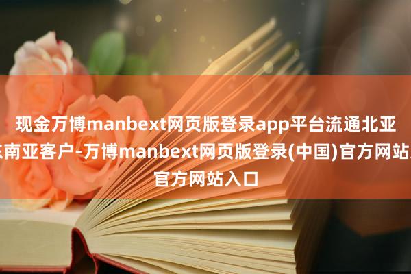 现金万博manbext网页版登录app平台流通北亚与东南亚客户-万博manbext网页版登录(中国)官方网站入口