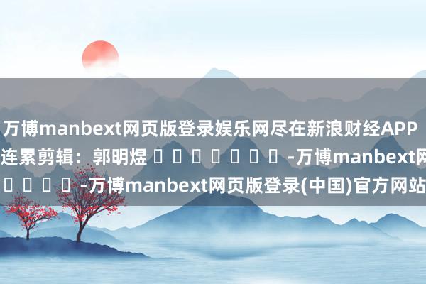 万博manbext网页版登录娱乐网尽在新浪财经APP            						连累剪辑：郭明煜 							-万博manbext网页版登录(中国)官方网站入口