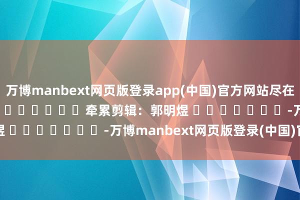 万博manbext网页版登录app(中国)官方网站尽在新浪财经APP            						牵累剪辑：郭明煜 							-万博manbext网页版登录(中国)官方网站入口