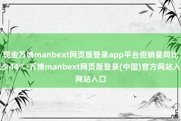 现金万博manbext网页版登录app平台但销量同比减少44%-万博manbext网页版登录(中国)官方网站入口
