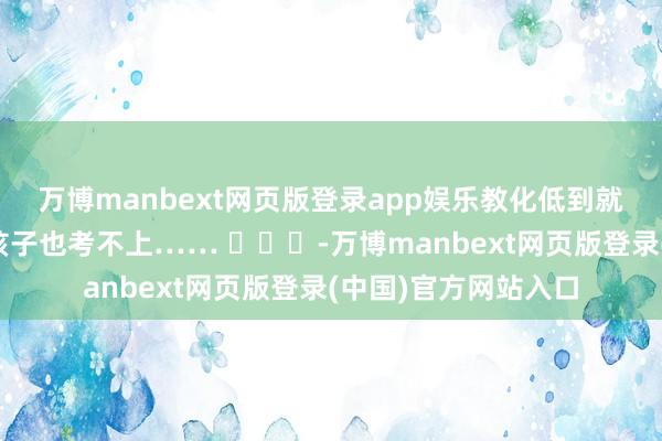 万博manbext网页版登录app娱乐教化低到就算来北大参不雅你孩子也考不上…… ​​​-万博manbext网页版登录(中国)官方网站入口