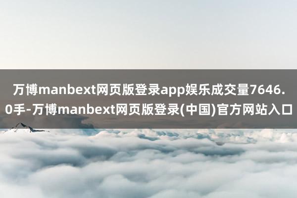 万博manbext网页版登录app娱乐成交量7646.0手-万博manbext网页版登录(中国)官方网站入口