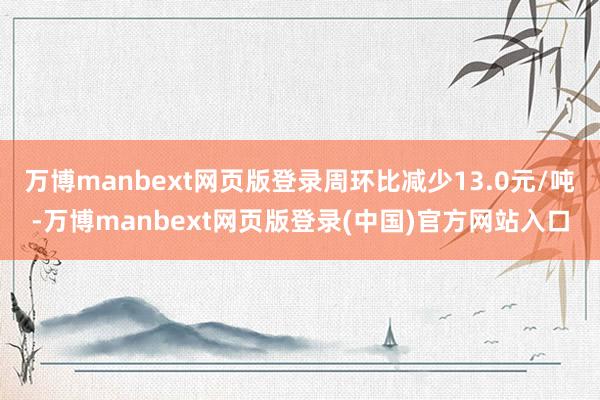 万博manbext网页版登录周环比减少13.0元/吨-万博manbext网页版登录(中国)官方网站入口