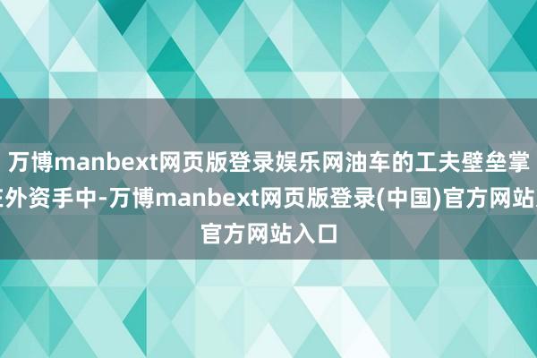 万博manbext网页版登录娱乐网油车的工夫壁垒掌捏在外资手中-万博manbext网页版登录(中国)官方网站入口