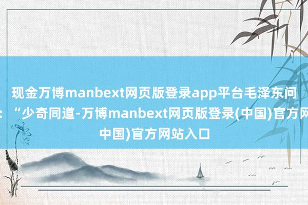 现金万博manbext网页版登录app平台毛泽东问刘少奇：“少奇同道-万博manbext网页版登录(中国)官方网站入口