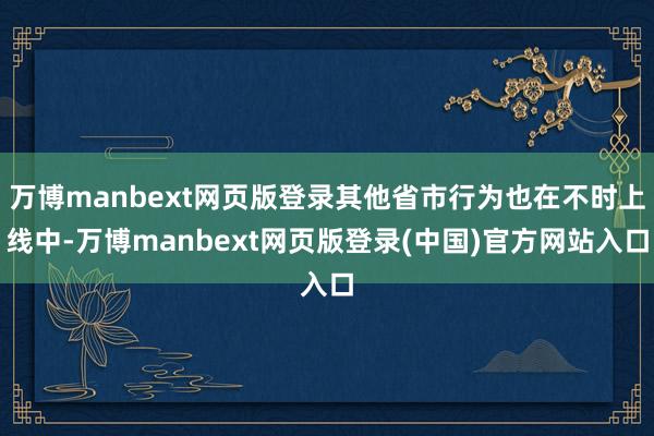 万博manbext网页版登录其他省市行为也在不时上线中-万博manbext网页版登录(中国)官方网站入口