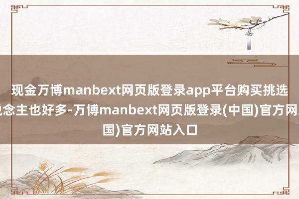 现金万博manbext网页版登录app平台购买挑选的东说念主也好多-万博manbext网页版登录(中国)官方网站入口