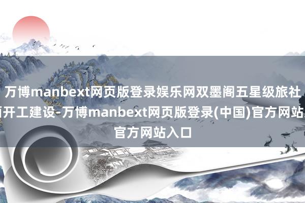 万博manbext网页版登录娱乐网双墨阁五星级旅社全面开工建设-万博manbext网页版登录(中国)官方网站入口