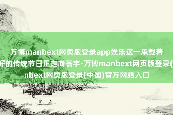 万博manbext网页版登录app娱乐这一承载着悠久文化与团圆酷好的传统节日正走向寰宇-万博manbext网页版登录(中国)官方网站入口