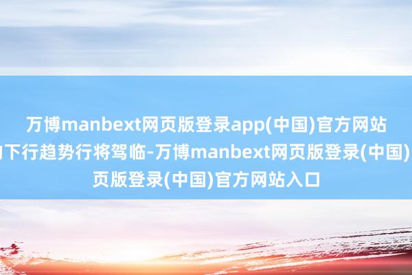 万博manbext网页版登录app(中国)官方网站预示着市集的下行趋势行将驾临-万博manbext网页版登录(中国)官方网站入口