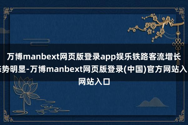 万博manbext网页版登录app娱乐铁路客流增长态势明显-万博manbext网页版登录(中国)官方网站入口