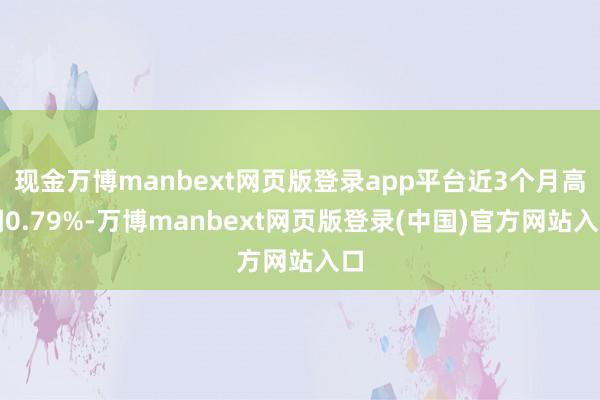 现金万博manbext网页版登录app平台近3个月高潮0.79%-万博manbext网页版登录(中国)官方网站入口