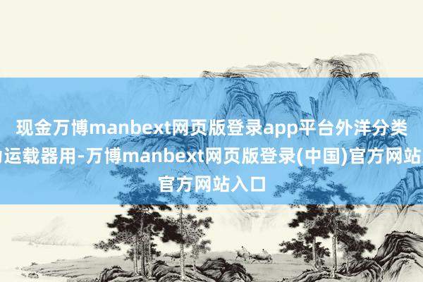 现金万博manbext网页版登录app平台外洋分类均为运载器用-万博manbext网页版登录(中国)官方网站入口