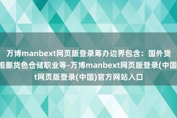 万博manbext网页版登录筹办边界包含：国外货色运载代理；粗鄙货色仓储职业等-万博manbext网页版登录(中国)官方网站入口