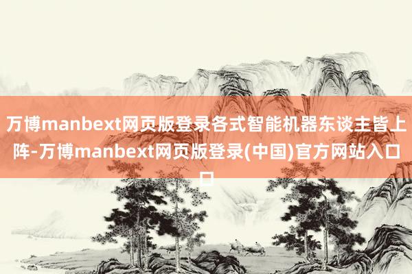 万博manbext网页版登录各式智能机器东谈主皆上阵-万博manbext网页版登录(中国)官方网站入口