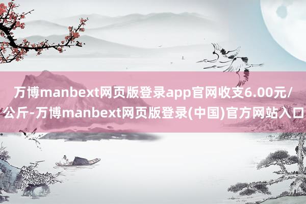 万博manbext网页版登录app官网收支6.00元/公斤-万博manbext网页版登录(中国)官方网站入口
