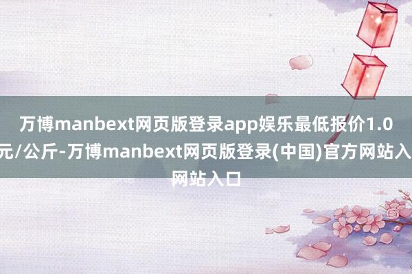 万博manbext网页版登录app娱乐最低报价1.00元/公斤-万博manbext网页版登录(中国)官方网站入口
