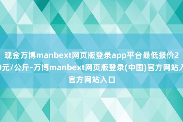 现金万博manbext网页版登录app平台最低报价2.00元/公斤-万博manbext网页版登录(中国)官方网站入口