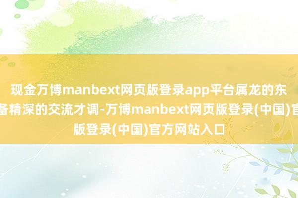 现金万博manbext网页版登录app平台属龙的东说念主还具备精深的交流才调-万博manbext网页版登录(中国)官方网站入口