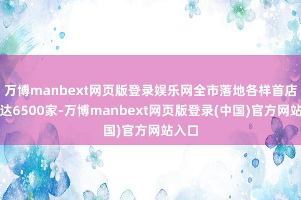 万博manbext网页版登录娱乐网全市落地各样首店累计达6500家-万博manbext网页版登录(中国)官方网站入口
