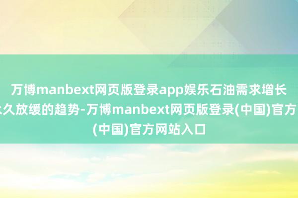 万博manbext网页版登录app娱乐石油需求增长正靠近永久放缓的趋势-万博manbext网页版登录(中国)官方网站入口
