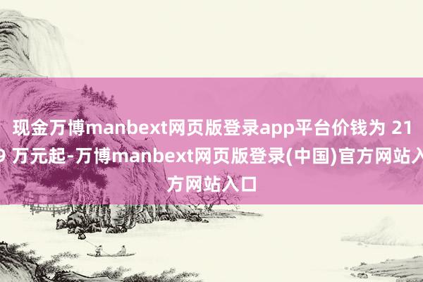 现金万博manbext网页版登录app平台价钱为 21.59 万元起-万博manbext网页版登录(中国)官方网站入口