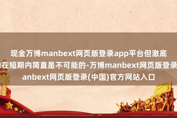 现金万博manbext网页版登录app平台但澈底替代中国的制造能力在短期内简直是不可能的-万博manbext网页版登录(中国)官方网站入口