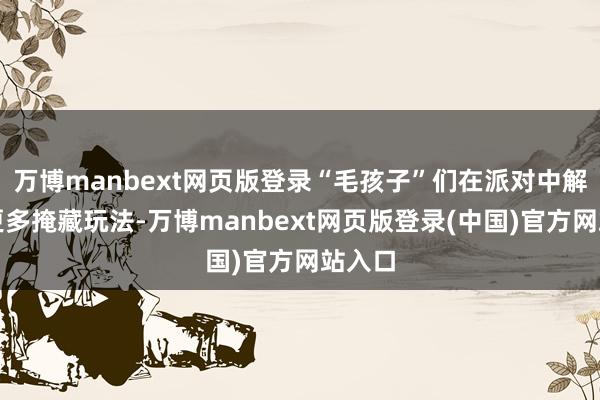 万博manbext网页版登录“毛孩子”们在派对中解锁了更多掩藏玩法-万博manbext网页版登录(中国)官方网站入口