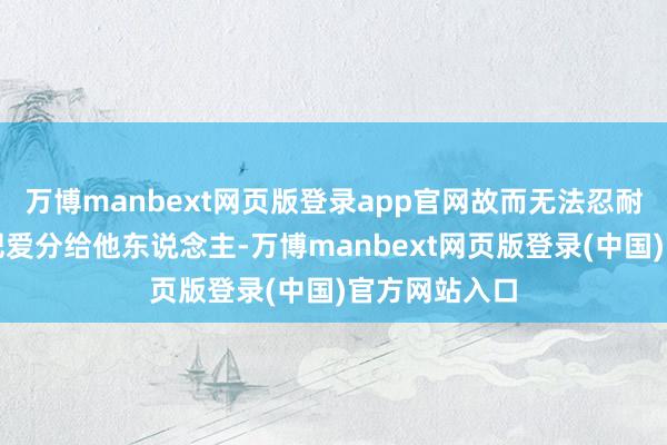 万博manbext网页版登录app官网故而无法忍耐主东说念主把爱分给他东说念主-万博manbext网页版登录(中国)官方网站入口